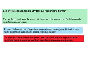Les effets secondaires du Skydrol sur l’organisme humain :
En cas de contact avec la peau : sécheresse cutanée source d’irritation ou de
surinfection secondaire.
En cas d’inhalation ou d’ingestion, on peut noter des signes d’irritation des
voies aériennes supérieures ou du système digestif
En cas de contact avec les yeux : source de douleurs importantes et
invalidantes au moindre contact avec les muqueuses oculaires
 