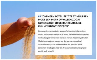 #8 “OM MERK LOYALITEIT TE STIMULEREN
MOET EEN MERK OPVALLEN ZODAT
KOPERS ZICH ER GEMAKKELIJK MEE
KUNNEN IDENTIFICEREN”
Consumenten zien vaak niet waarom het merk dat zij gebruiken
anders is dan andere merken in de markt. Ze hebben kennis over het
merk dat ze gebruiken, maar niet over merken die ze niet gebruiken.
Marketeers moeten ervoor zorgen dat hun merk opvallend
onderscheidend is t.o.v. andere merken. Het gaat niet om de
consument overtuigen, maar om de consument te laten begrijpen
wat hij heeft gekocht.
 