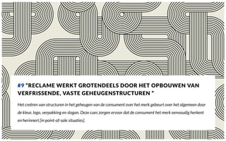 #9 “RECLAME WERKT GROTENDEELS DOOR HET OPBOUWEN VAN
VERFRISSENDE, VASTE GEHEUGENSTRUCTUREN ”
Het creëren van structuren in het geheugen van de consument over het merk gebeurt over het algemeen door
de kleur, logo, verpakking en slogan. Deze cues zorgen ervoor dat de consument het merk eenvoudig herkent
en herinnert [in point-of-sale situaties].
 