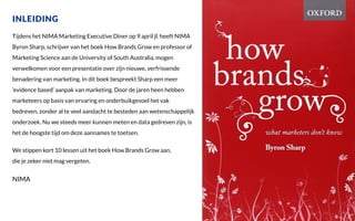 INLEIDING
Tijdens het NIMA Marketing Executive Diner op 9 april jl. heeft NIMA
Byron Sharp, schrijver van het boek How Brands Grow en professor of
Marketing Science aan de University of South Australia, mogen
verwelkomen voor een presentatie over zijn nieuwe, verfrissende
benadering van marketing. In dit boek bespreekt Sharp een meer
‘evidence based’ aanpak van marketing. Door de jaren heen hebben
marketeers op basis van ervaring en onderbuikgevoel het vak
bedreven, zonder al te veel aandacht te besteden aan wetenschappelijk
onderzoek. Nu we steeds meer kunnen meten en data gedreven zijn, is
het de hoogste tijd om deze aannames te toetsen.
We stippen kort 10 lessen uit het boek How Brands Grow aan,
die je zeker niet mag vergeten.
NIMA
 