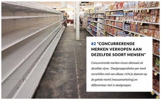#2 “CONCURRERENDE
MERKEN VERKOPEN AAN
DEZELFDE SOORT MENSEN”
Concurrerende merken vissen allemaal uit
dezelfde vijver. Doelgroepproﬁelen per merk
verschillen niet van elkaar, richt je daarom op
de gehele markt [massamarketing] en
differentieer niet in doelgroepen.
 