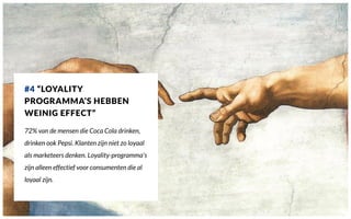#4 “LOYALITY
PROGRAMMA’S HEBBEN
WEINIG EFFECT”
72% van de mensen die Coca Cola drinken,
drinken ook Pepsi. Klanten zijn niet zo loyaal
als marketeers denken. Loyality-programma’s
zijn alleen effectief voor consumenten die al
loyaal zijn.
 
