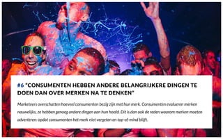 #6 “CONSUMENTEN HEBBEN ANDERE BELANGRIJKERE DINGEN TE
DOEN DAN OVER MERKEN NA TE DENKEN”
Marketeers overschatten hoeveel consumenten bezig zijn met hun merk. Consumenten evalueren merken
nauwelijks, ze hebben genoeg andere dingen aan hun hoofd. Dit is dan ook de reden waarom merken moeten
adverteren: opdat consumenten het merk niet vergeten en top-of-mind blijft.
 