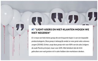 #7 “LIGHT-USERS EN NIET-KLANTEN MOGEN WE
NIET NEGEREN”
Er is maar een hele kleine groep die een frequente koper is van een bepaalde
productcategorie. Deze groep is belangrijk omdat ze voor grote sales volumes
zorgen [20/80]. Echter, zorgt deze groep niet voor 80% van de sales (volgens
de oude Pareto principe), maar voor 60%. Wat betekent dat de licht-
gebruikers een veel grotere rol in sales hebben dan marketeers denken.
 