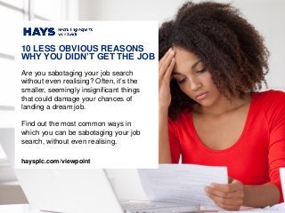 Are you sabotaging your job search
without even realising? Often, it’s the
smaller, seemingly insignificant things
that could damage your chances of
landing a dream job.
Find out the most common ways in
which you can be sabotaging your job
search, without even realising.
10 LESS OBVIOUS REASONS
WHY YOU DIDN’T GET THE JOB
haysplc.com/viewpoint
 