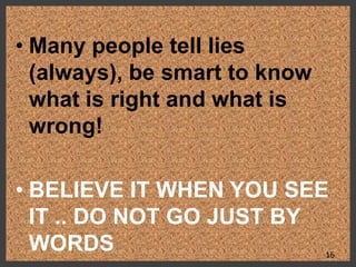 • Many people tell lies
(always), be smart to know
what is right and what is
wrong!
• BELIEVE IT WHEN YOU SEE
IT .. DO NOT GO JUST BY
WORDS 16
 