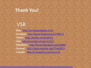 Blog : http://vsr-blog.blogspot.com/
Facebook : http://www.facebook.com/VSR111
Twitter : http://twitter.com/VSR111
Talks http://soundcloud.com/vsr111
SlideShare : http://www.slideshare.net/vsr0001
Channel : http://www.youtube.com/TheVSRTV
LinkedIn : http://in.linkedin.com/in/vsr111
Thank You!
VSR
 