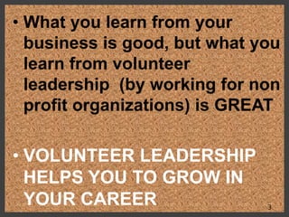 • What you learn from your
business is good, but what you
learn from volunteer
leadership (by working for non
profit organizations) is GREAT
• VOLUNTEER LEADERSHIP
HELPS YOU TO GROW IN
YOUR CAREER 3
 