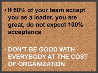 • If 60% of your team accept
you as a leader, you are
great, do not expect 100%
acceptance
• DON’T BE GOOD WITH
EVERYBODY AT THE COST
OF ORGANIZATION
6
 