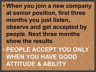 • When you join a new company
at senior position, first three
months you just listen,
observe and get accepted by
people. Next three months
show the results
• PEOPLE ACCEPT YOU ONLY
WHEN YOU HAVE GOOD
ATTITUDE & ABILITY
8
 