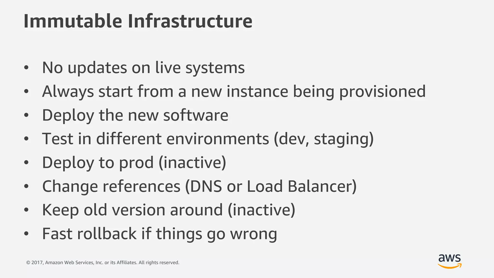 © 2017, Amazon Web Services, Inc. or its Affiliates. All rights reserved.
Immutable Infrastructure
• No updates on live systems
• Always start from a new instance being provisioned
• Deploy the new software
• Test in different environments (dev, staging)
• Deploy to prod (inactive)
• Change references (DNS or Load Balancer)
• Keep old version around (inactive)
• Fast rollback if things go wrong
 