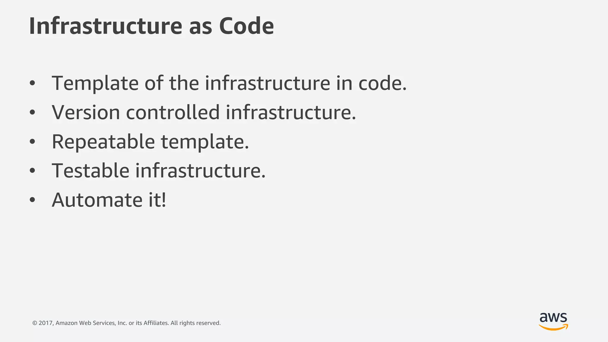 © 2017, Amazon Web Services, Inc. or its Affiliates. All rights reserved.
Infrastructure as Code
• Template of the infrastructure in code.
• Version controlled infrastructure.
• Repeatable template.
• Testable infrastructure.
• Automate it!
 