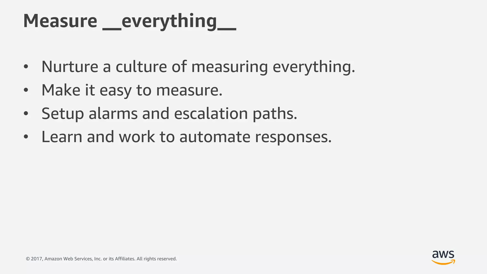 © 2017, Amazon Web Services, Inc. or its Affiliates. All rights reserved.
Measure __everything__
• Nurture a culture of measuring everything.
• Make it easy to measure.
• Setup alarms and escalation paths.
• Learn and work to automate responses.
 