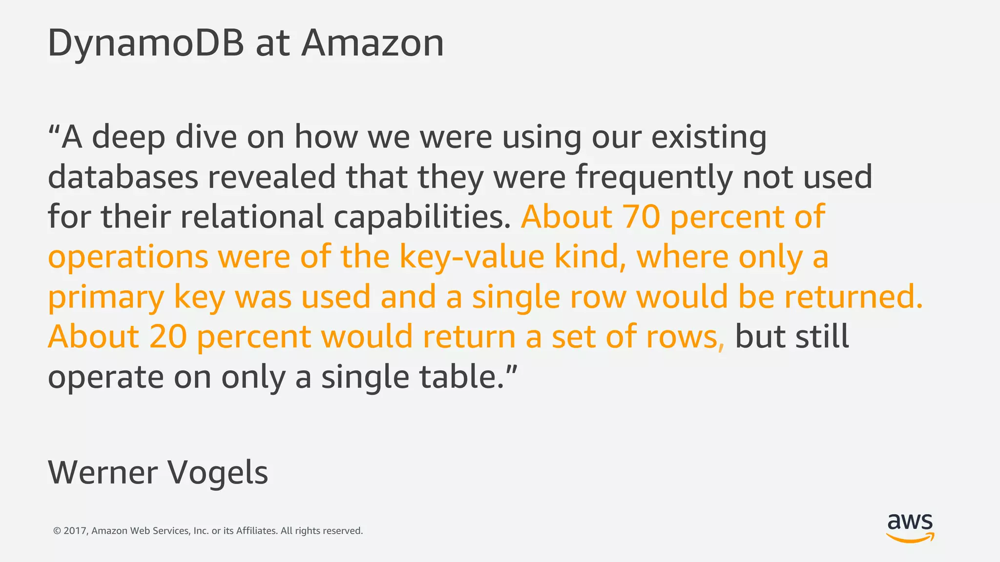 © 2017, Amazon Web Services, Inc. or its Affiliates. All rights reserved.
DynamoDB at Amazon
“A deep dive on how we were using our existing
databases revealed that they were frequently not used
for their relational capabilities. About 70 percent of
operations were of the key-value kind, where only a
primary key was used and a single row would be returned.
About 20 percent would return a set of rows, but still
operate on only a single table.”
Werner Vogels
 