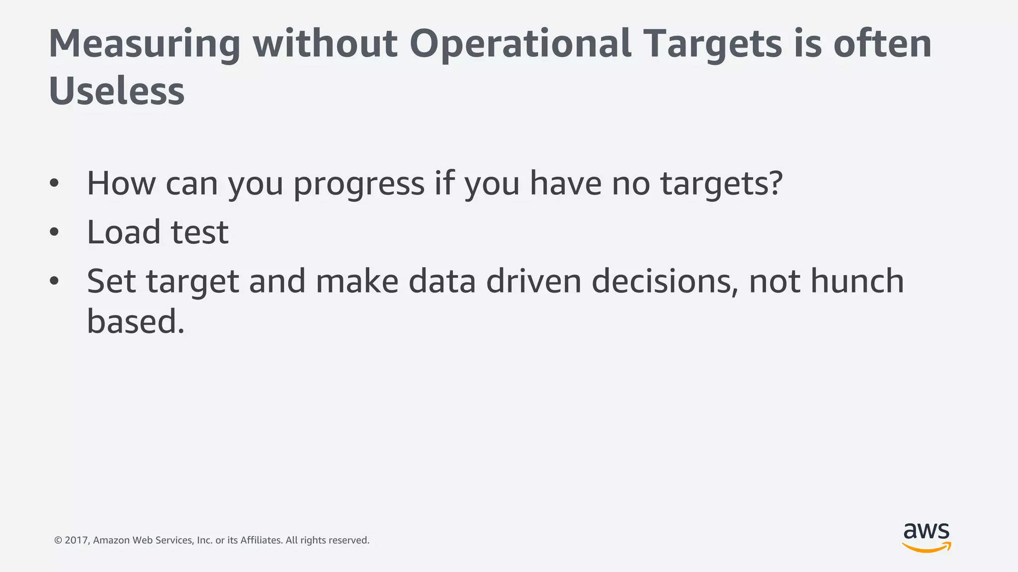 © 2017, Amazon Web Services, Inc. or its Affiliates. All rights reserved.
Measuring without Operational Targets is often
Useless
• How can you progress if you have no targets?
• Load test
• Set target and make data driven decisions, not hunch
based.
 