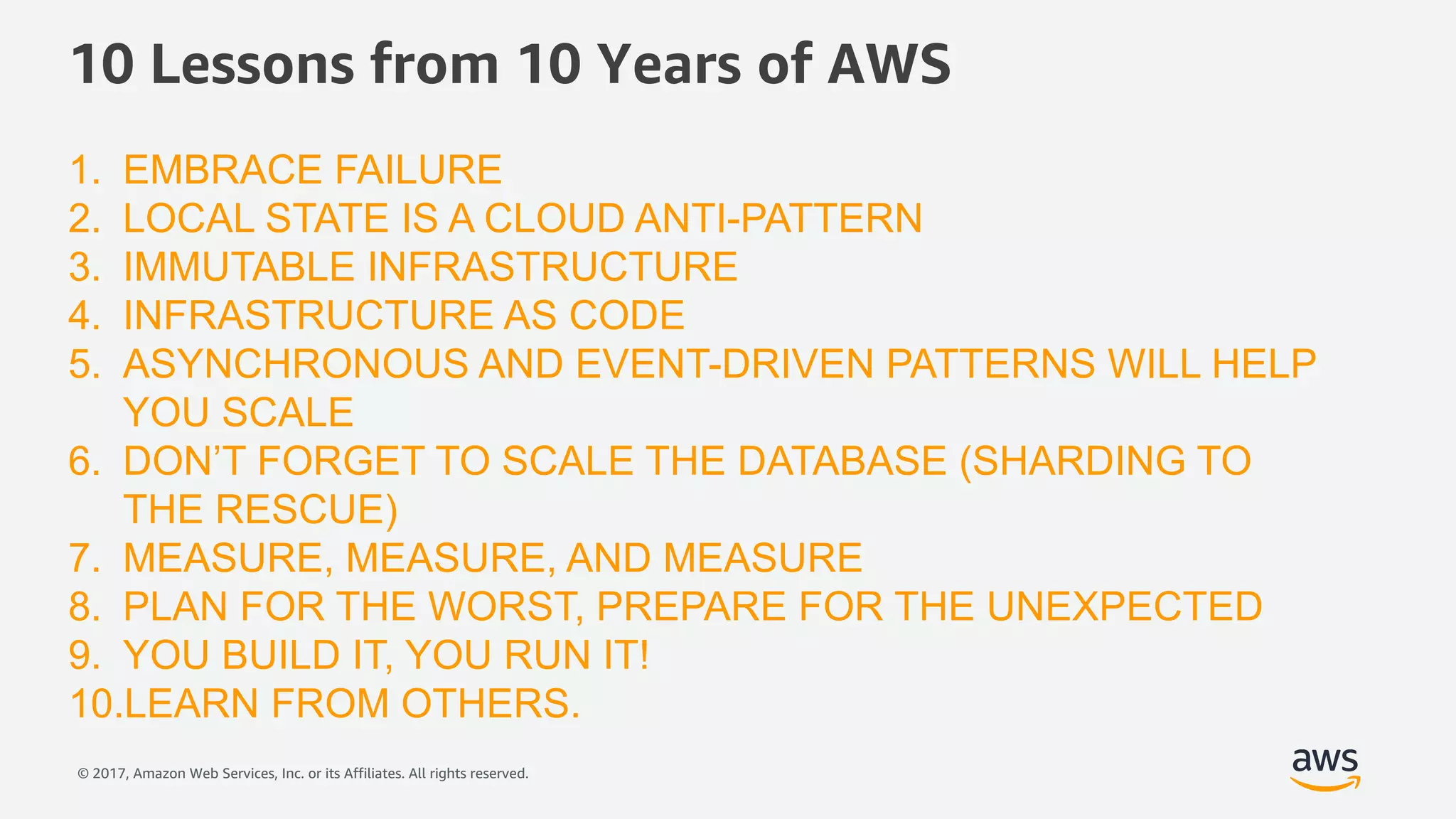© 2017, Amazon Web Services, Inc. or its Affiliates. All rights reserved.
1. EMBRACE FAILURE
2. LOCAL STATE IS A CLOUD ANTI-PATTERN
3. IMMUTABLE INFRASTRUCTURE
4. INFRASTRUCTURE AS CODE
5. ASYNCHRONOUS AND EVENT-DRIVEN PATTERNS WILL HELP
YOU SCALE
6. DON’T FORGET TO SCALE THE DATABASE (SHARDING TO
THE RESCUE)
7. MEASURE, MEASURE, AND MEASURE
8. PLAN FOR THE WORST, PREPARE FOR THE UNEXPECTED
9. YOU BUILD IT, YOU RUN IT!
10.LEARN FROM OTHERS.
10 Lessons from 10 Years of AWS
 