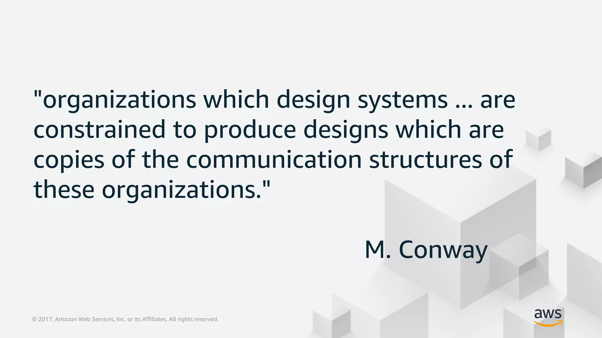 © 2017, Amazon Web Services, Inc. or its Affiliates. All rights reserved.© 2017, Amazon Web Services, Inc. or its Affiliates. All rights reserved.
"organizations which design systems ... are
constrained to produce designs which are
copies of the communication structures of
these organizations."
M. Conway
 
