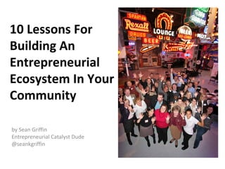 10 Lessons For
Building An
Entrepreneurial
Ecosystem In Your
Community

by Sean Griffin
Entrepreneurial Catalyst Dude
@seankgriffin
 
