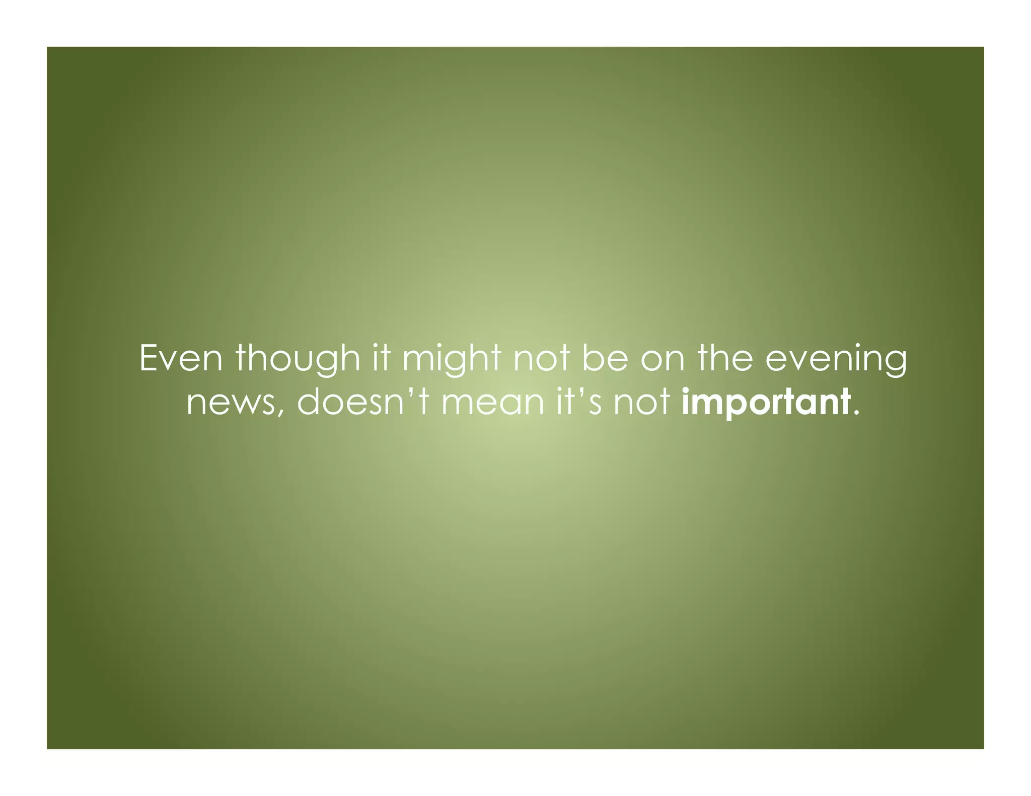 Even though it might not be on the evening
news, doesn’t mean it’s not important.
 