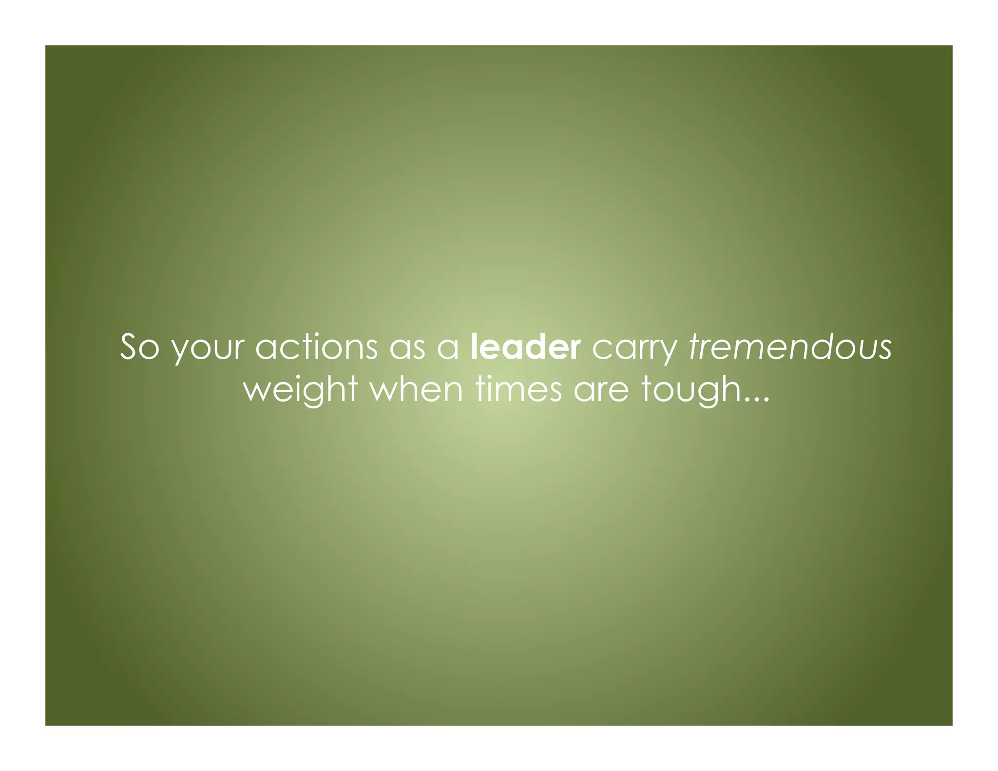 So your actions as a leader carry tremendous
weight when times are tough...
 