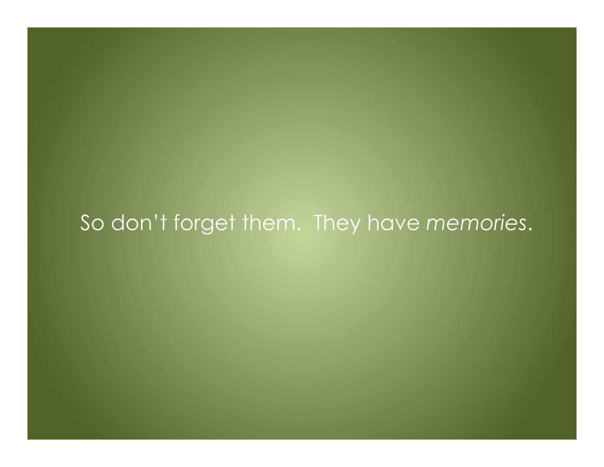 So don’t forget them. They have memories.
 