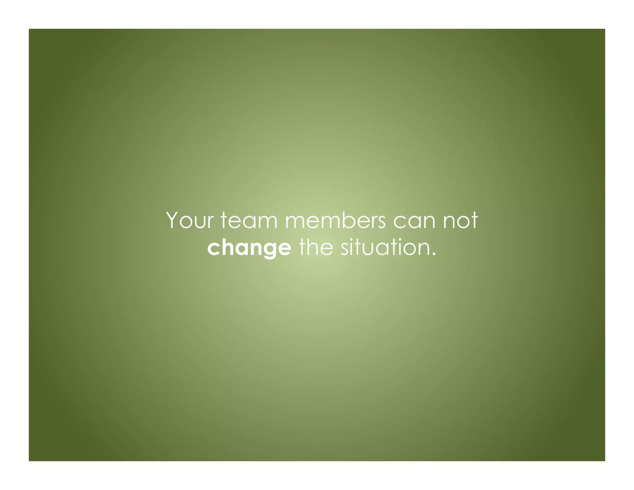 Your team members can not
change the situation.
 