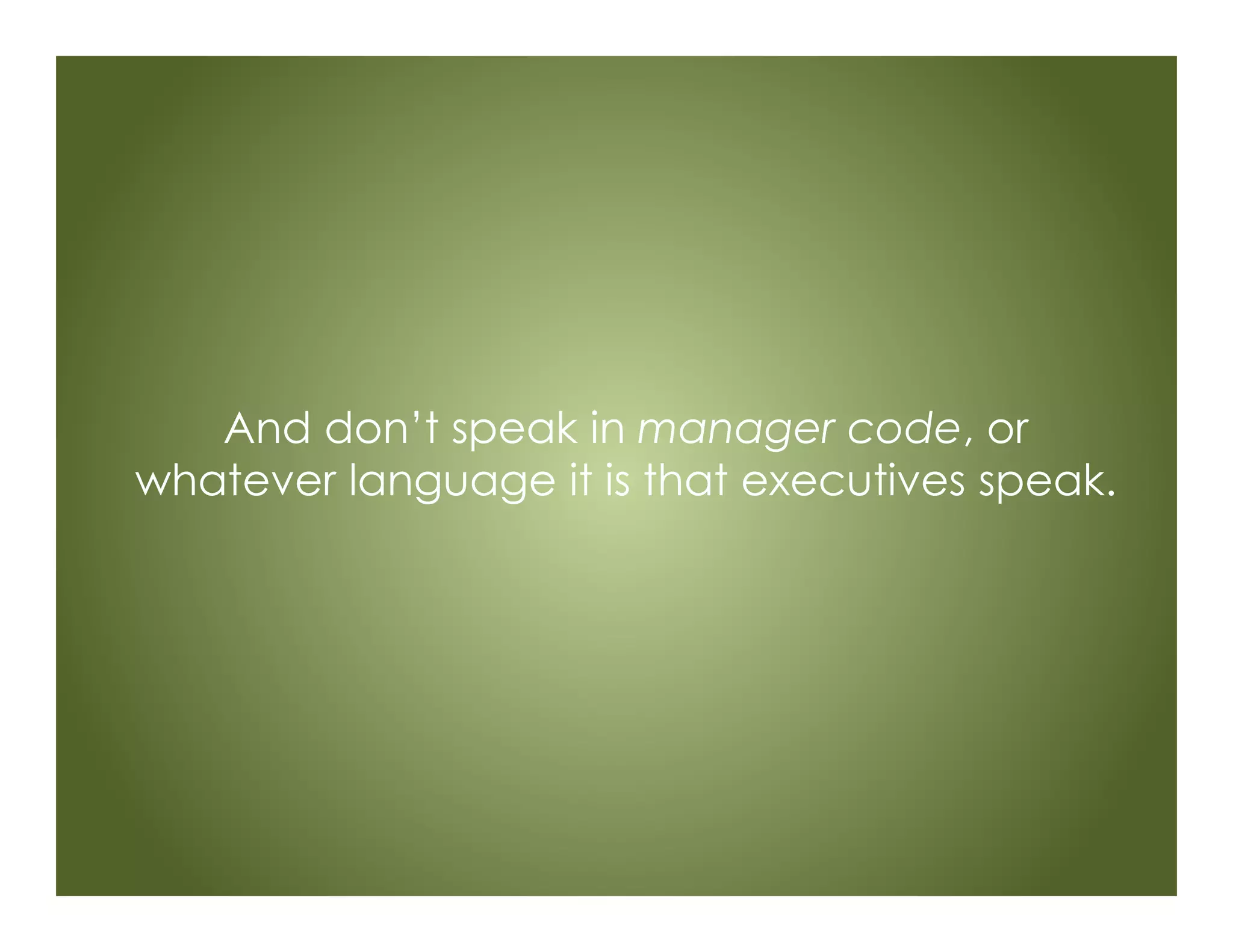 And don’t speak in manager code, or
whatever language it is that executives speak.
 