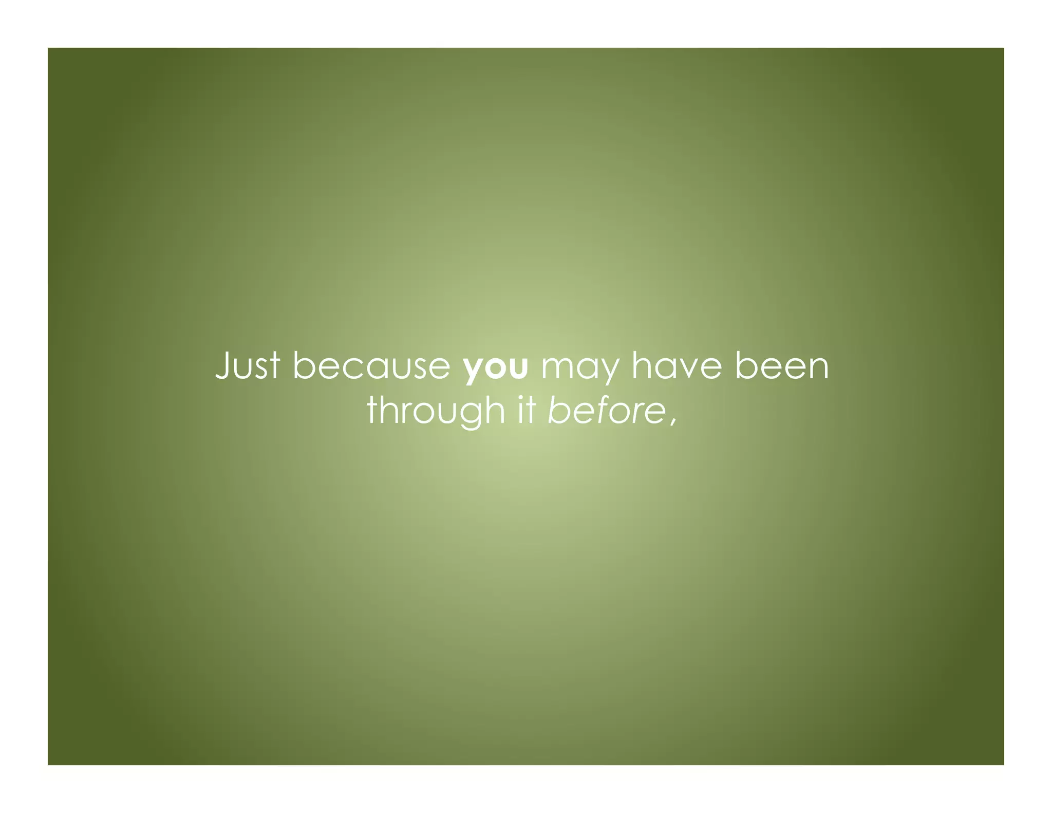 Just because you may have been
through it before,
 