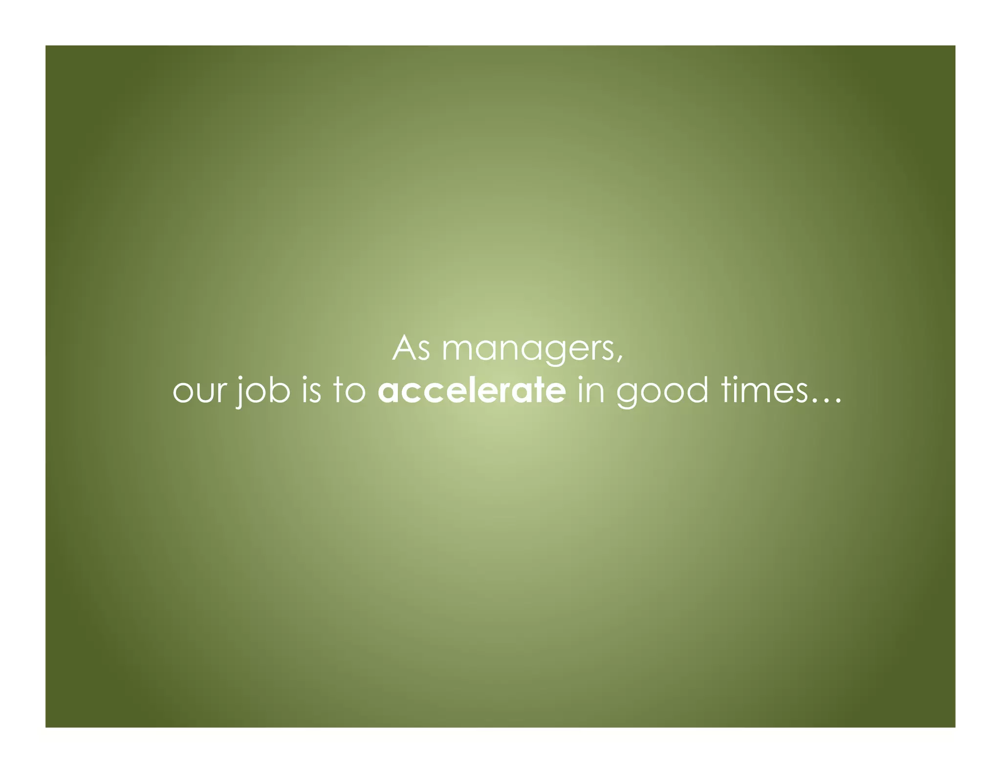 As managers,
our job is to accelerate in good times…
 