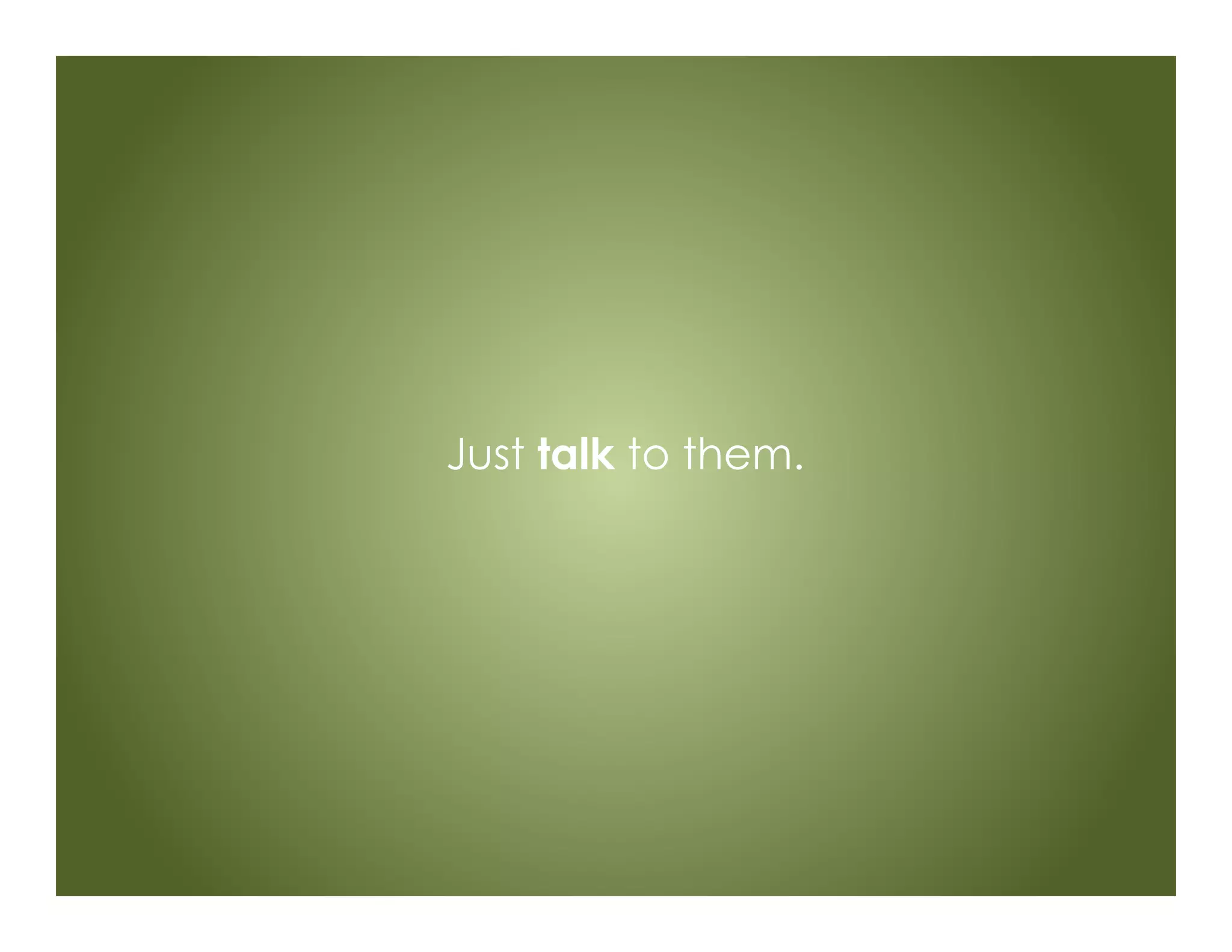 Just talk to them.
 
