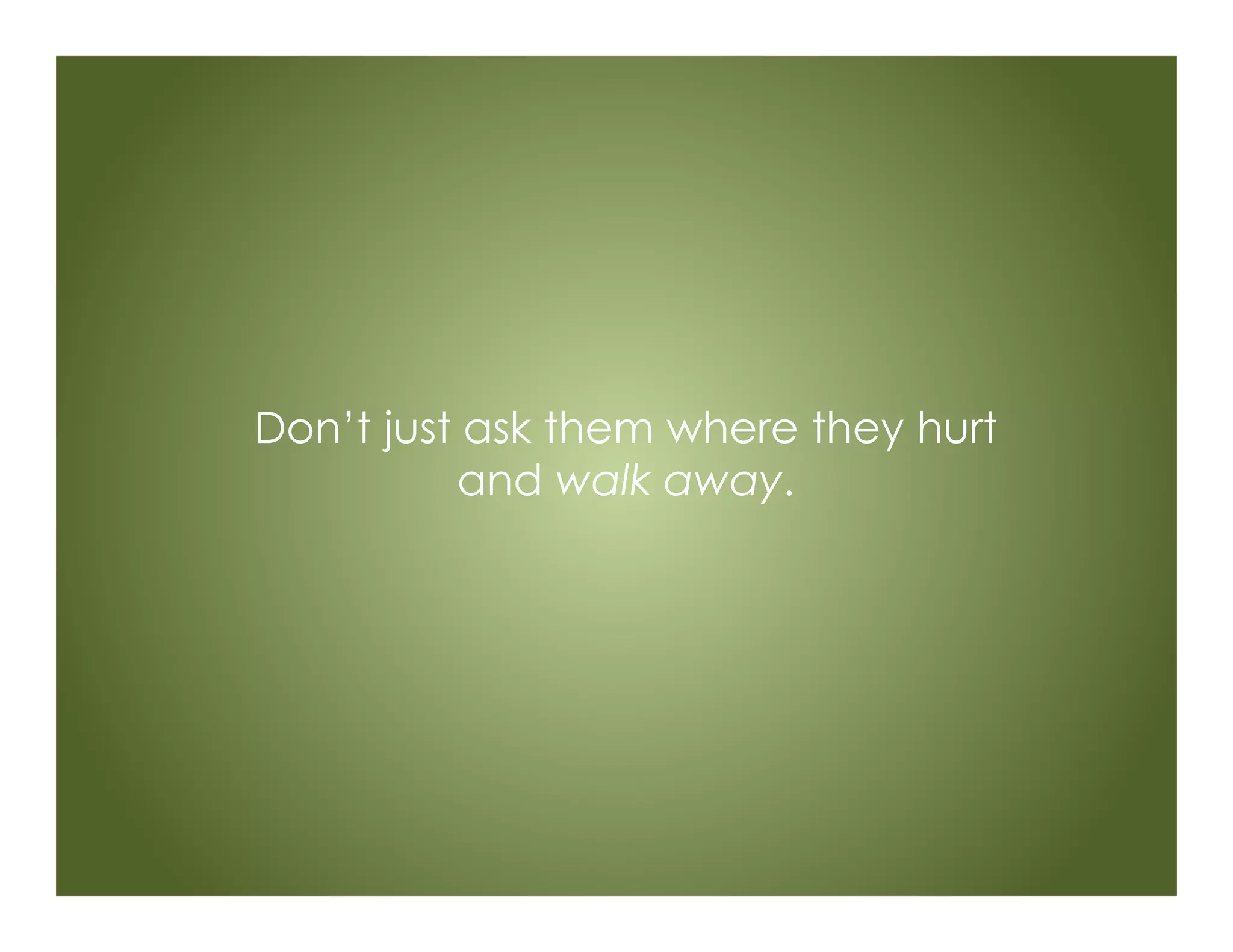 Don’t just ask them where they hurt
and walk away.
 