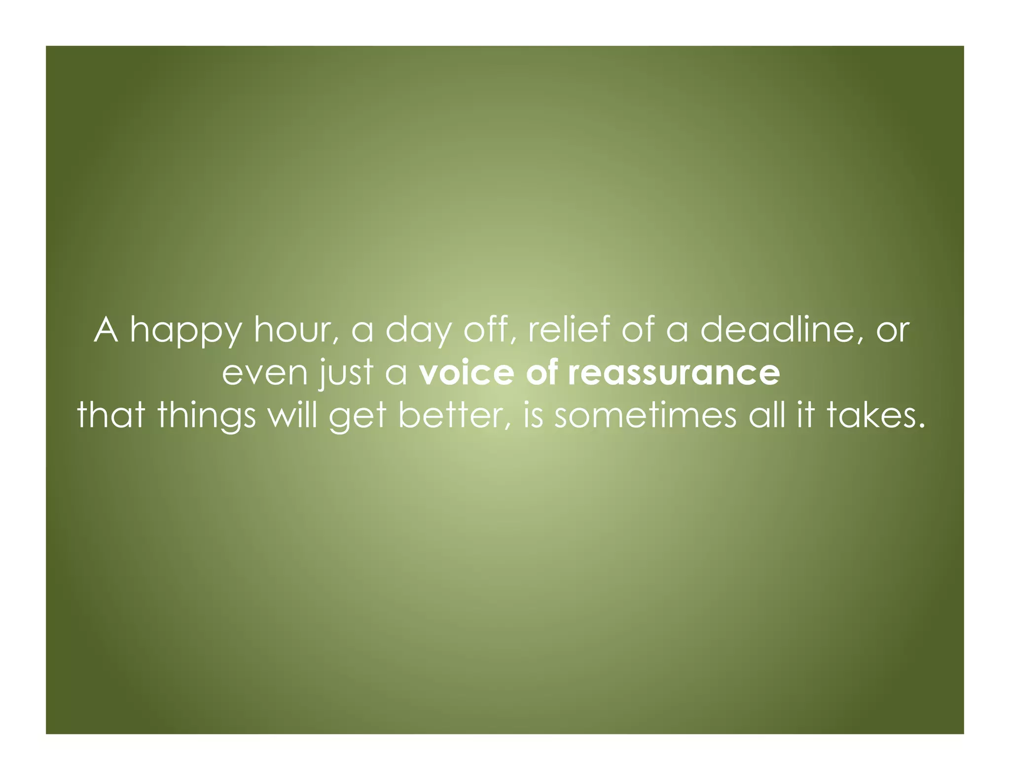 A happy hour, a day off, relief of a deadline, or
even just a voice of reassurance
that things will get better, is sometimes all it takes.
 