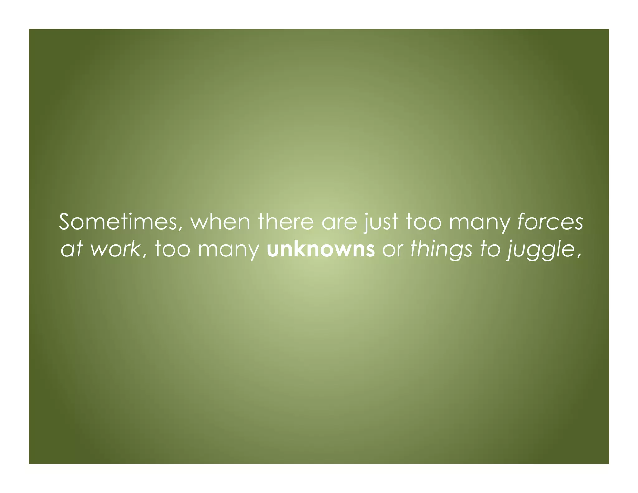 Sometimes, when there are just too many forces
at work, too many unknowns or things to juggle,
 