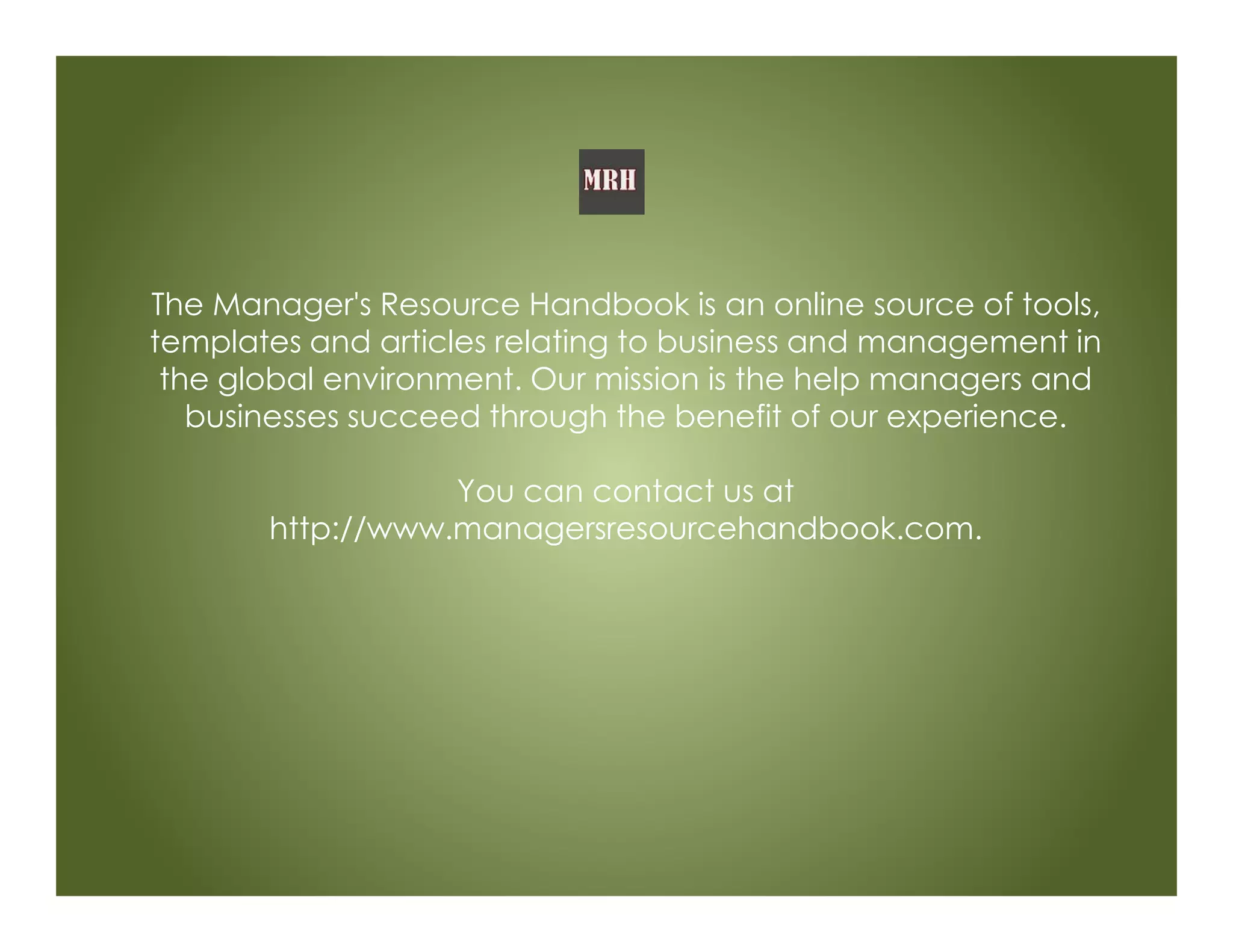 The Manager's Resource Handbook is an online source of tools,
templates and articles relating to business and management in
the global environment. Our mission is the help managers and
businesses succeed through the benefit of our experience.
You can contact us at
http://www.managersresourcehandbook.com.
 