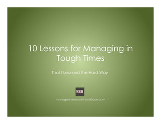 10 Lessons for Managing in
Tough Times
That I Learned the Hard Way
managers resource handbook.com
 