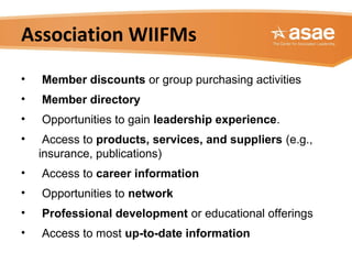 Association WIIFMs
• Member discounts or group purchasing activities
• Member directory
• Opportunities to gain leadership experience.
• Access to products, services, and suppliers (e.g.,
insurance, publications)
• Access to career information
• Opportunities to network
• Professional development or educational offerings
• Access to most up-to-date information
 