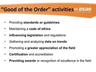 “Good of the Order” activities
• Providing standards or guidelines
• Maintaining a code of ethics
• Influencing legislation and regulations
• Gathering and analyzing data on trends
• Promoting a greater appreciation of the field
• Certification and accreditation
• Providing awards or recognition of excellence in the field
 