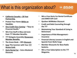 What is this organization about?
• Win a Free Hertz Car Rental Certificate
and AMEX Gift Card
• Quicken WillMaker Discount
• Credit and Debt Counseling through
the ???
• Maintaining Your Standard of Living in
Retirement
• Importance of Risk Management -
Insurance
• Financial Literacy Lessons in English and
Spanish from Wells Fargo
• Member Discounts for Bose Radio
Systems.
• Win a Free Subscription to the ???
Magazine.
16
• California Casualty – 20 Year
Partnership.
• Protect Your Home While on
Vacation.
• One Credit Class Coming – “Keys to
Financial Health.”
• Win Free Stuff in May and June
from ??? Member Benefits.
• ??? Delegate Assembly Showcases
Member Benefits.
• The Green Book – 39% Discount.
• Save This Summer with Your ???
Access Card.
• Hertz Rental Car – Extra Weekend
Discount.
 