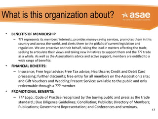What is this organization about?
• BENEFITS OF MEMBERSHIP
– ??? represents its members' interests, provides money-saving services, promotes them in this
country and across the world, and alerts them to the pitfalls of current legislation and
regulation. We are proactive on their behalf, taking the lead in matters affecting the trade,
seeking to articulate their views and taking new initiatives to support them and the ??? trade
as a whole. As well as the Association's advice and active support, members are entitled to a
wide range of benefits:
• FINANCIAL BENEFITS:
– Insurance; Free legal advice; Free Tax advice; Healthcare; Credit and Debit Card
processing; further discounts; free entry for all members on the Association's site;
and Gift Vouchers and Wedding Present Service: available to the public and only
redeemable through a ??? member.
• PROMOTIONAL BENEFITS:
– ??? Logo; :Code of Practice recognized by the buying public and press as the trade
standard.; Due Diligence Guidelines; Conciliation; Publicity; Directory of Members;
Publications; Government Representation; and Conferences and seminars.
17
 