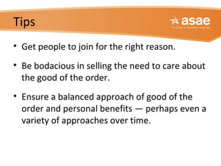 Tips
• Get people to join for the right reason.
• Be bodacious in selling the need to care about
the good of the order.
• Ensure a balanced approach of good of the
order and personal benefits — perhaps even a
variety of approaches over time.
 
