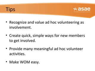 Tips
• Recognize and value ad hoc volunteering as
involvement.
• Create quick, simple ways for new members
to get involved.
• Provide many meaningful ad hoc volunteer
activities.
• Make WOM easy.
 
