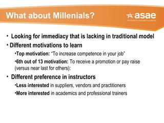 What about Millenials?
• Looking for immediacy that is lacking in traditional model
• Different motivations to learn
•Top motivation: “To increase competence in your job”
•6th out of 13 motivation: To receive a promotion or pay raise
(versus near last for others):
• Different preference in instructors
•Less interested in suppliers, vendors and practitioners
•More interested in academics and professional trainers
 