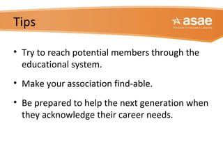 Tips
• Try to reach potential members through the
educational system.
• Make your association find-able.
• Be prepared to help the next generation when
they acknowledge their career needs.
 