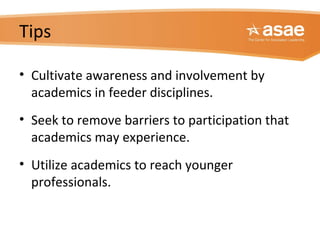 Tips
• Cultivate awareness and involvement by
academics in feeder disciplines.
• Seek to remove barriers to participation that
academics may experience.
• Utilize academics to reach younger
professionals.
 