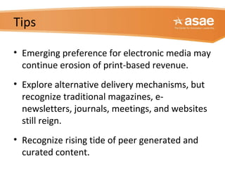 Tips
• Emerging preference for electronic media may
continue erosion of print-based revenue.
• Explore alternative delivery mechanisms, but
recognize traditional magazines, e-
newsletters, journals, meetings, and websites
still reign.
• Recognize rising tide of peer generated and
curated content.
 