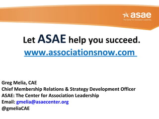 Greg Melia, CAE
Chief Membership Relations & Strategy Development Officer
ASAE: The Center for Association Leadership
Email: gmelia@asaecenter.org
@gmeliaCAE
Let ASAE help you succeed.
www.associationsnow.com
 