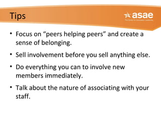 Tips
• Focus on “peers helping peers” and create a
sense of belonging.
• Sell involvement before you sell anything else.
• Do everything you can to involve new
members immediately.
• Talk about the nature of associating with your
staff.
 