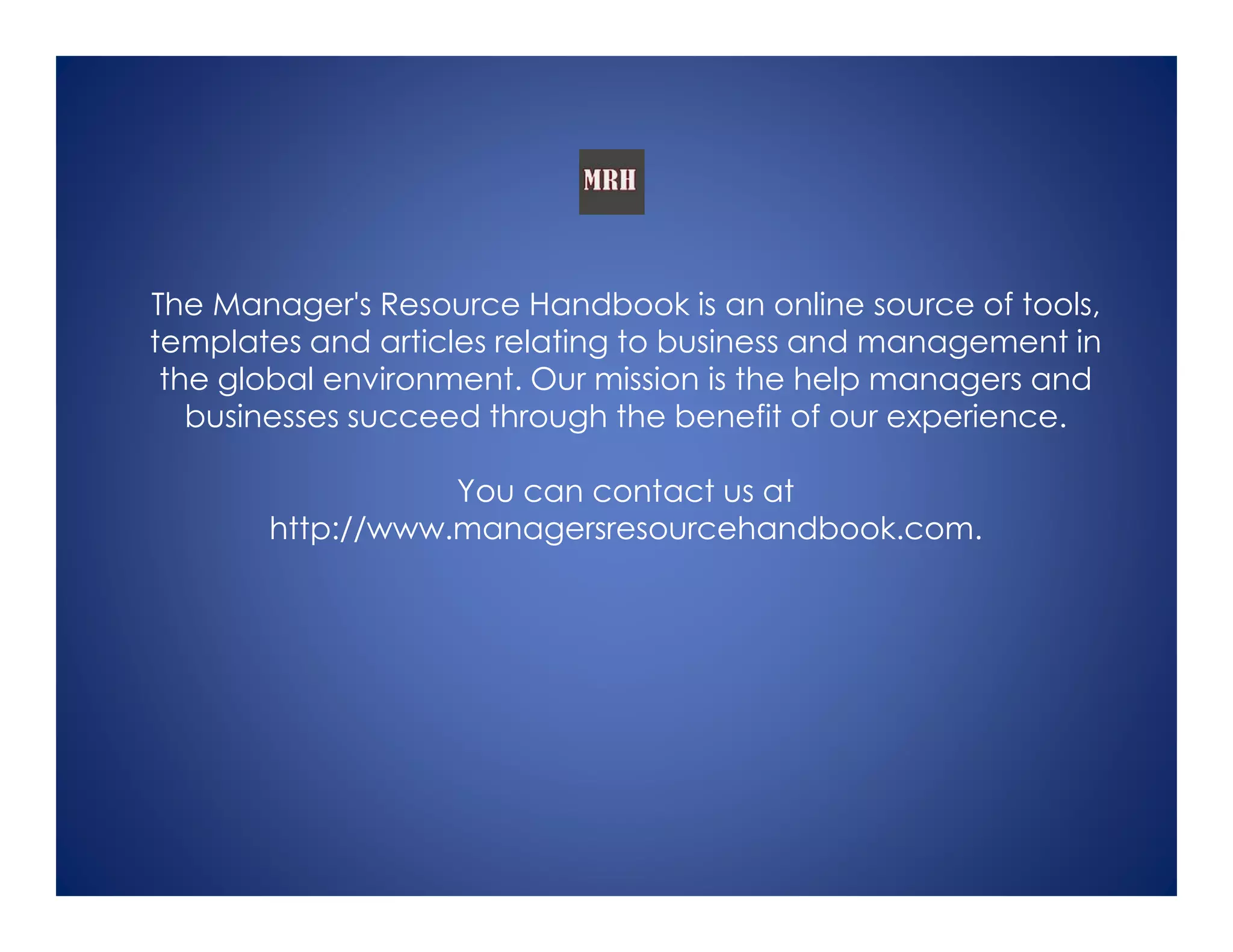 The Manager's Resource Handbook is an online source of tools,
templates and articles relating to business and management in
the global environment. Our mission is the help managers and
businesses succeed through the benefit of our experience.
You can contact us at
http://www.managersresourcehandbook.com.
 