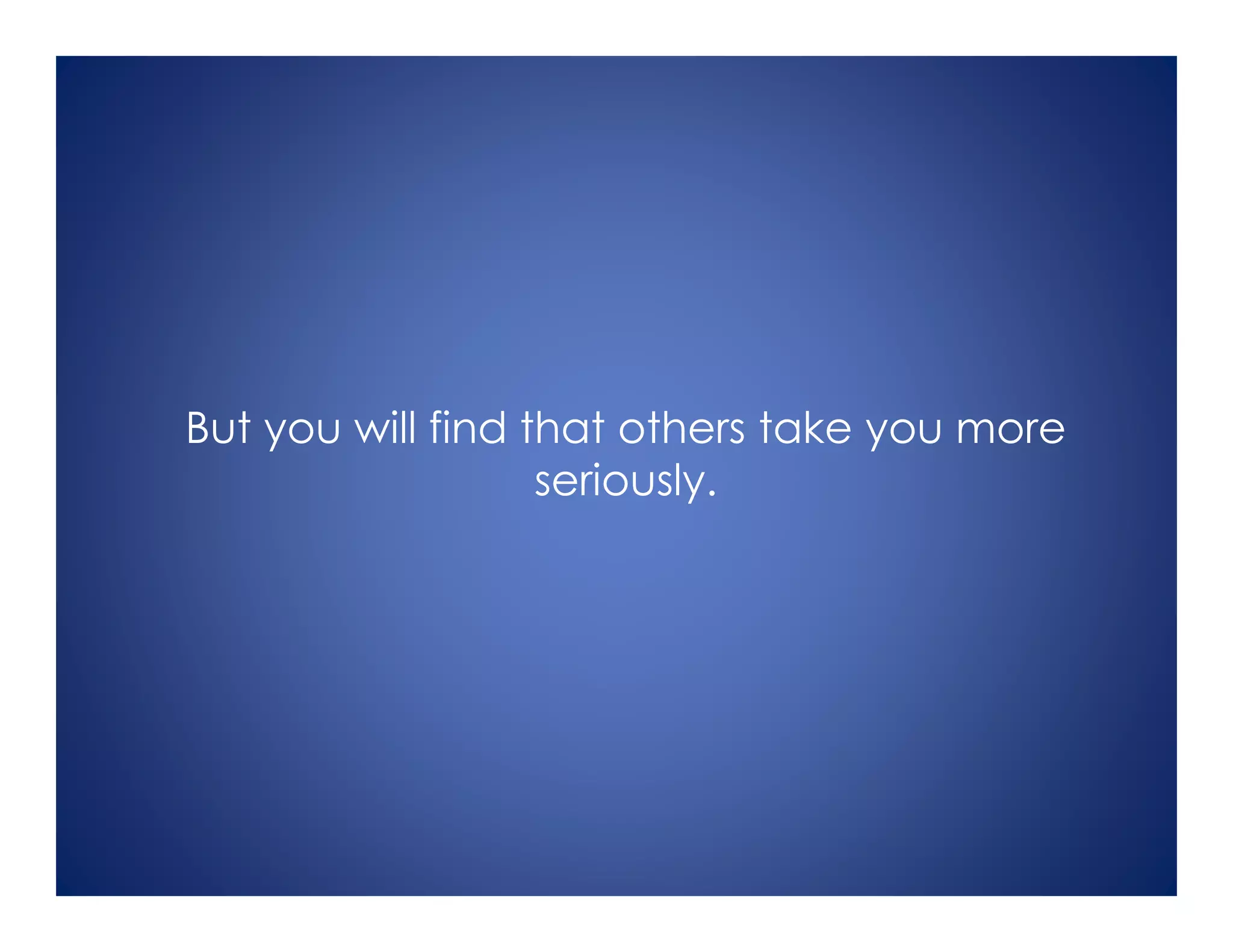 But you will find that others take you more
seriously.
 