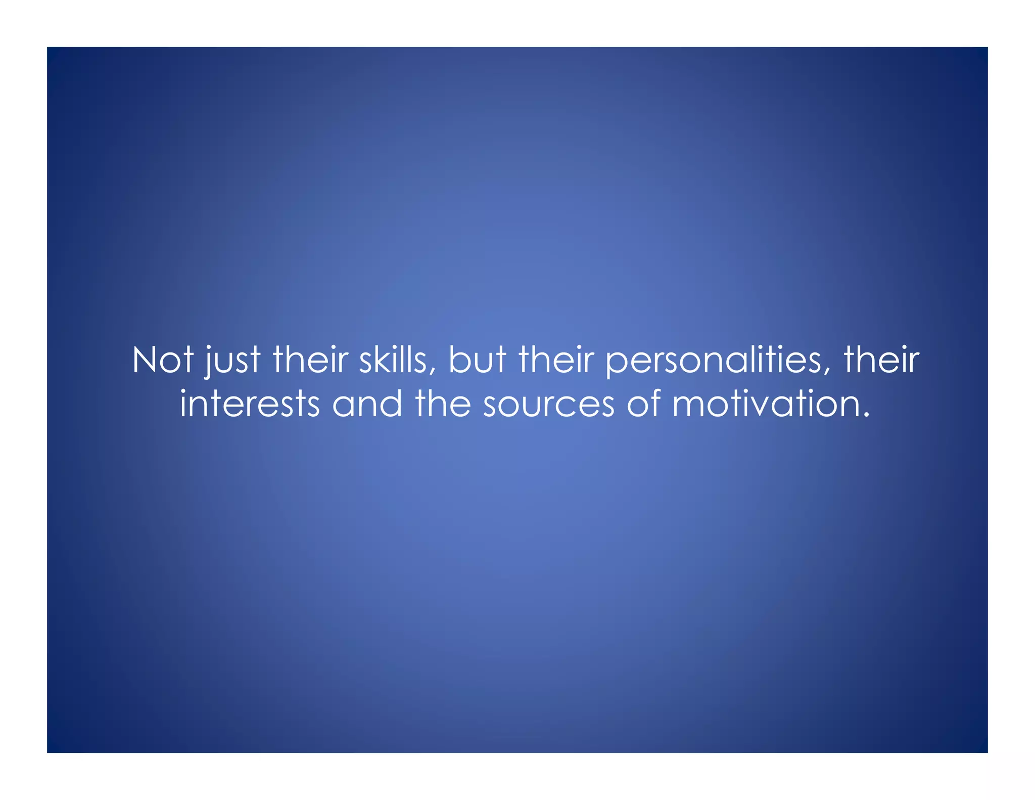 Not just their skills, but their personalities, their
interests and the sources of motivation.
 